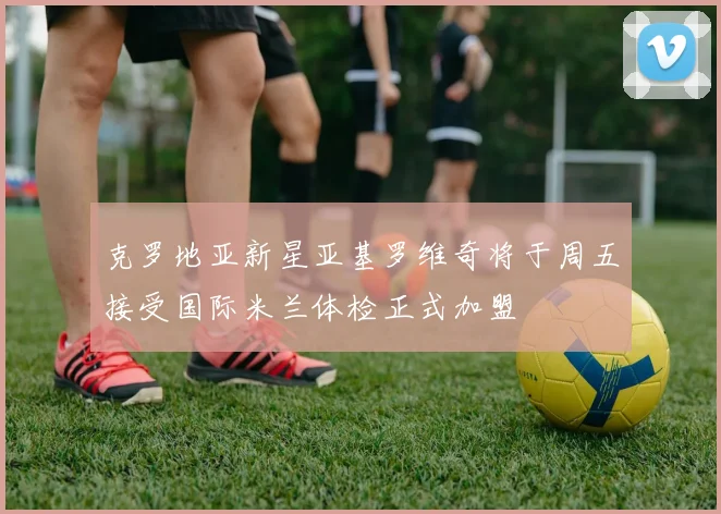 克罗地亚新星亚基罗维奇将于周五接受国际米兰体检正式加盟
