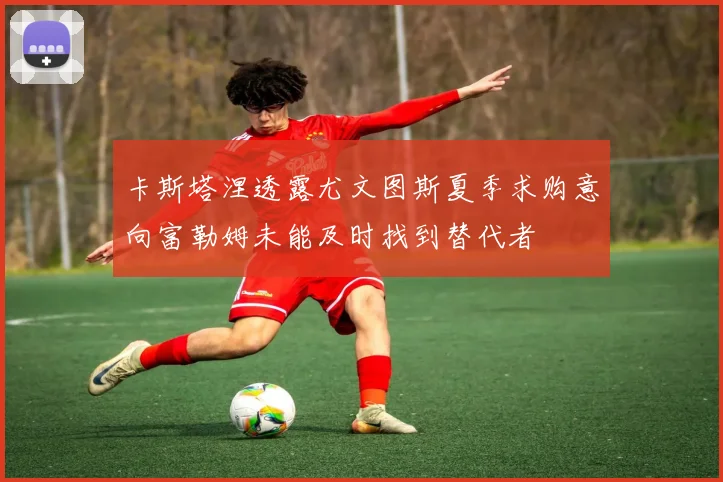 卡斯塔涅透露尤文图斯夏季求购意向富勒姆未能及时找到替代者