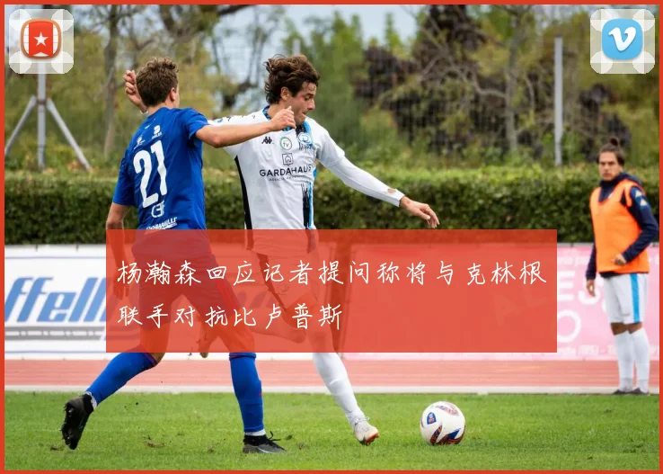杨瀚森回应记者提问称将与克林根联手对抗比卢普斯