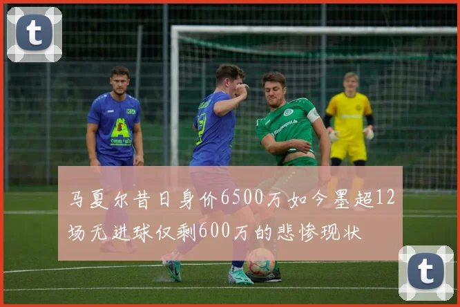 马夏尔昔日身价6500万如今墨超12场无进球仅剩600万的悲惨现状