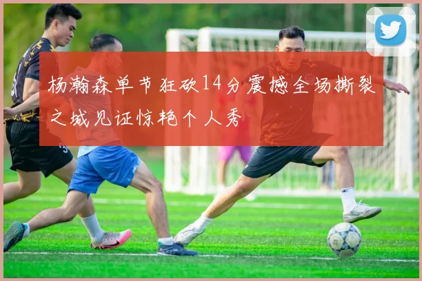 杨瀚森单节狂砍14分震撼全场撕裂之城见证惊艳个人秀