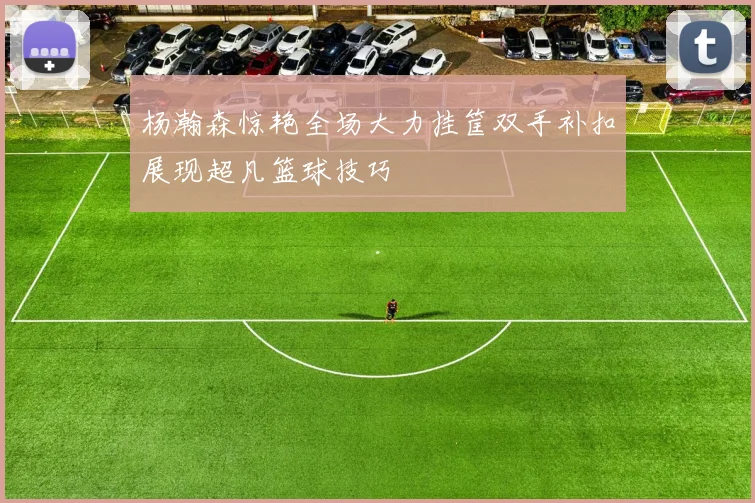 杨瀚森惊艳全场大力挂筐双手补扣展现超凡篮球技巧