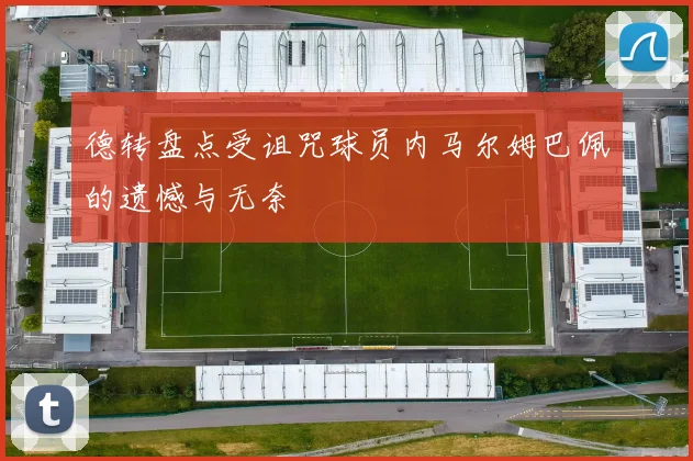 德转盘点受诅咒球员内马尔姆巴佩的遗憾与无奈