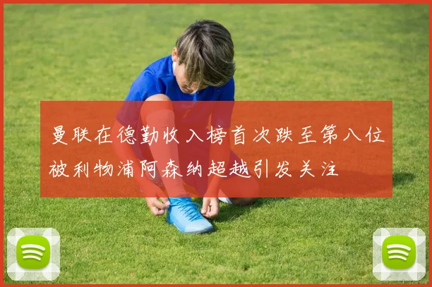 曼联在德勤收入榜首次跌至第八位被利物浦阿森纳超越引发关注
