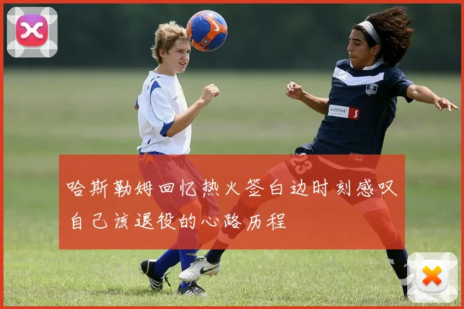 哈斯勒姆回忆热火签白边时刻感叹自己该退役的心路历程