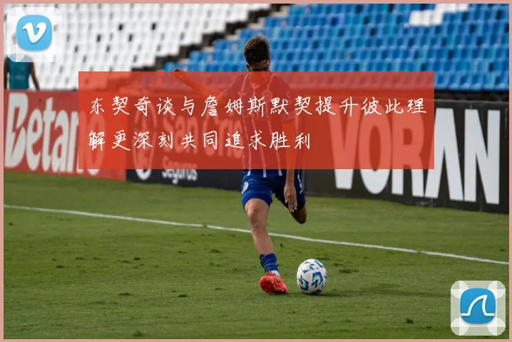 东契奇谈与詹姆斯默契提升彼此理解更深刻共同追求胜利