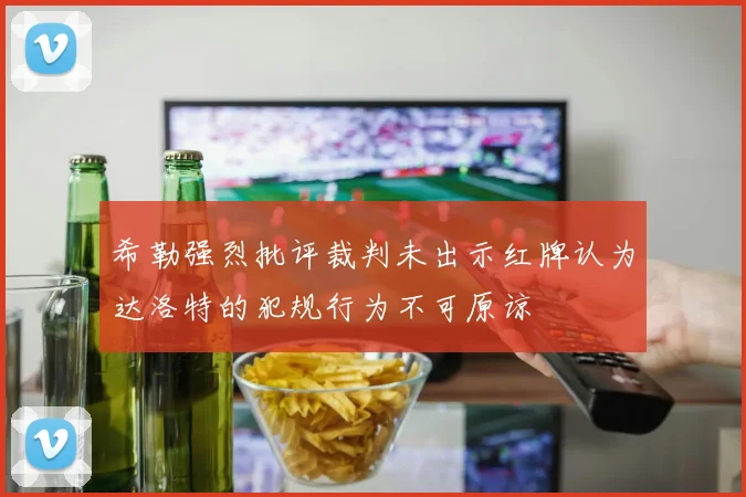 希勒强烈批评裁判未出示红牌认为达洛特的犯规行为不可原谅