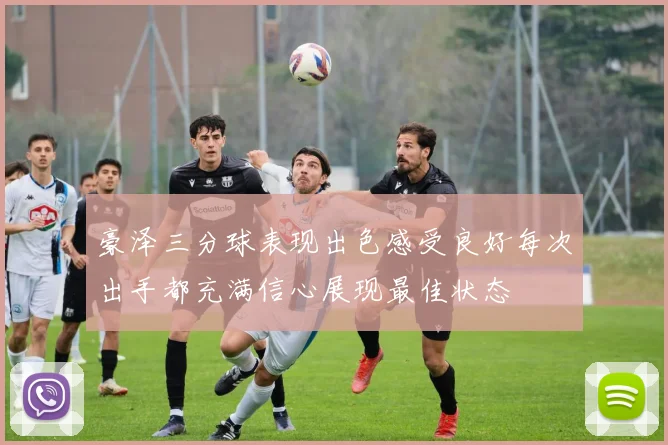 豪泽三分球表现出色感受良好每次出手都充满信心展现最佳状态