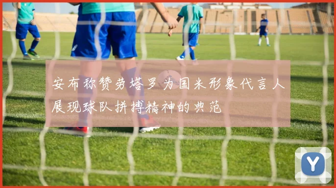 安布称赞劳塔罗为国米形象代言人展现球队拼搏精神的典范