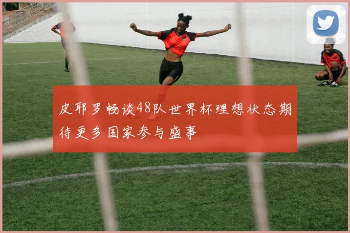 皮耶罗畅谈48队世界杯理想状态期待更多国家参与盛事