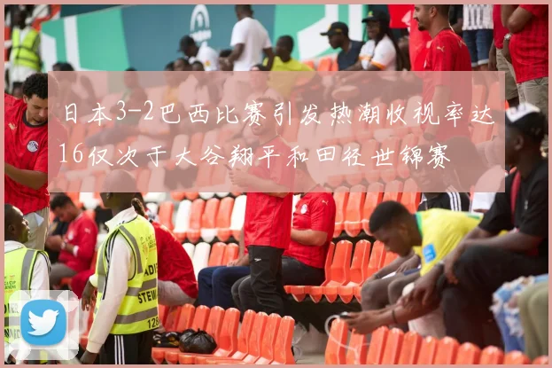日本3-2巴西比赛引发热潮收视率达16仅次于大谷翔平和田径世锦赛