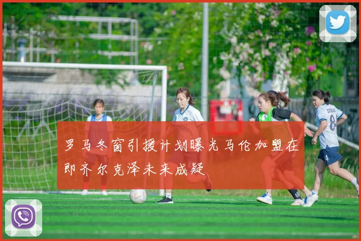 罗马冬窗引援计划曝光马伦加盟在即齐尔克泽未来成疑