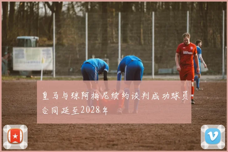 皇马与琼阿梅尼续约谈判成功球员合同延至2028年