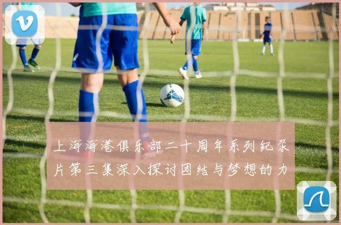 上海海港俱乐部二十周年系列纪录片第三集深入探讨团结与梦想的力量