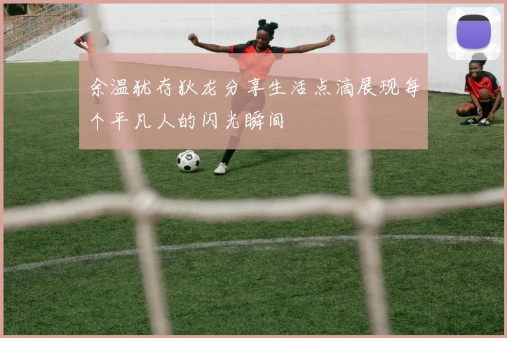 余温犹存狄龙分享生活点滴展现每个平凡人的闪光瞬间