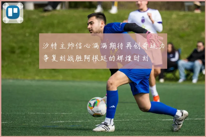沙特主帅信心满满期待再创奇迹力争复刻战胜阿根廷的辉煌时刻