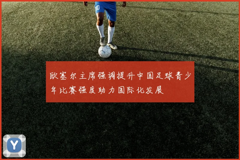 欧塞尔主席强调提升中国足球青少年比赛强度助力国际化发展