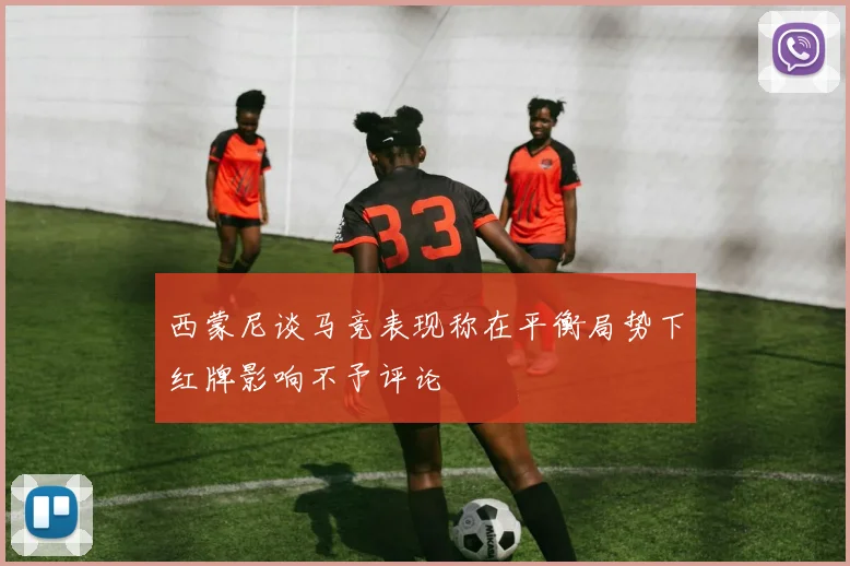 西蒙尼谈马竞表现称在平衡局势下红牌影响不予评论