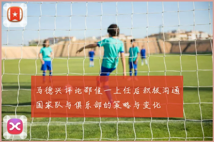 马德兴评论邵佳一上任后积极沟通国家队与俱乐部的策略与变化