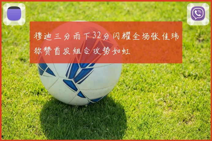 穆迪三分雨下32分闪耀全场张佳玮称赞首发组合攻势如虹