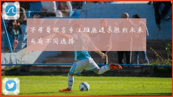 字母哥坦言专注雄鹿追求胜利未来或有不同选择