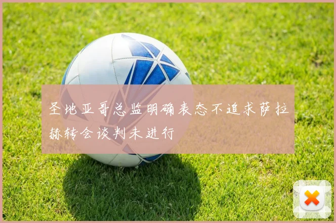 圣地亚哥总监明确表态不追求萨拉赫转会谈判未进行