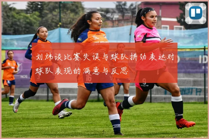 刘炜谈比赛失误与球队拼劲表达对球队表现的满意与反思