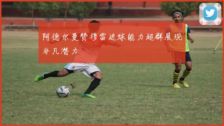 阿德尔曼赞穆雷进球能力超群展现非凡潜力