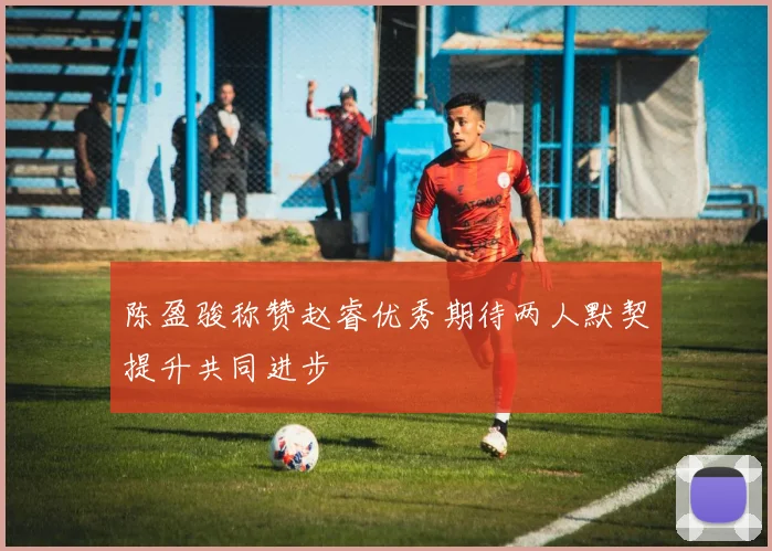 陈盈骏称赞赵睿优秀期待两人默契提升共同进步
