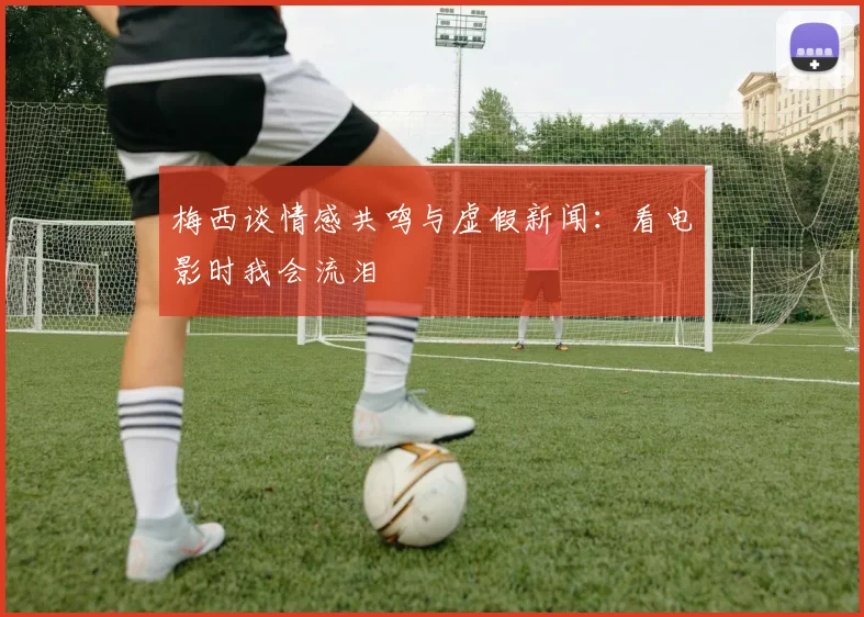 梅西谈情感共鸣与虚假新闻：看电影时我会流泪