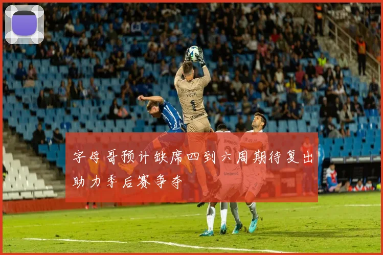 字母哥预计缺席四到六周期待复出助力季后赛争夺